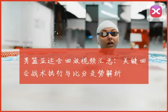 男篮亚运会回放视频汇总:关键回合战术执行与比分走势解析