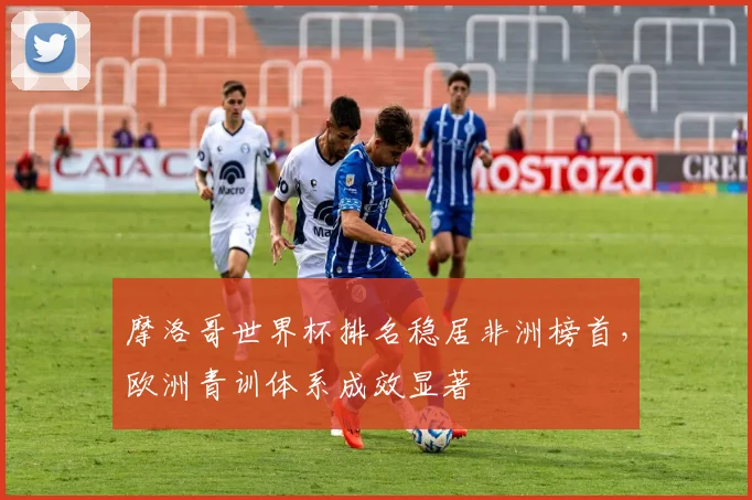 摩洛哥世界杯排名稳居非洲榜首，欧洲青训体系成效显著