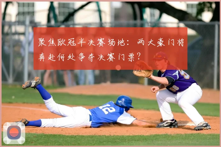 聚焦欧冠半决赛场地:两大豪门将奔赴何处争夺决赛门票?