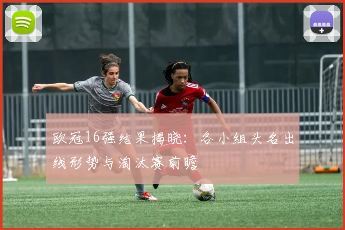 欧冠16强结果揭晓:各小组头名出线形势与淘汰赛前瞻