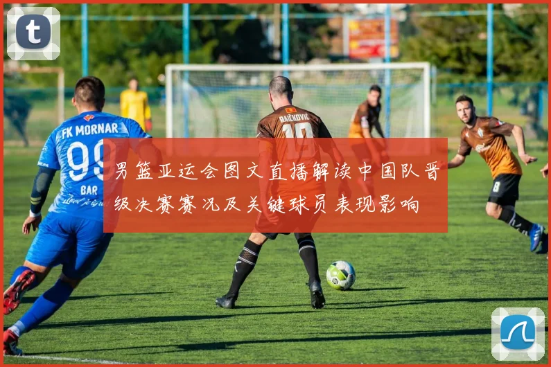 男篮亚运会图文直播解读中国队晋级决赛赛况及关键球员表现影响