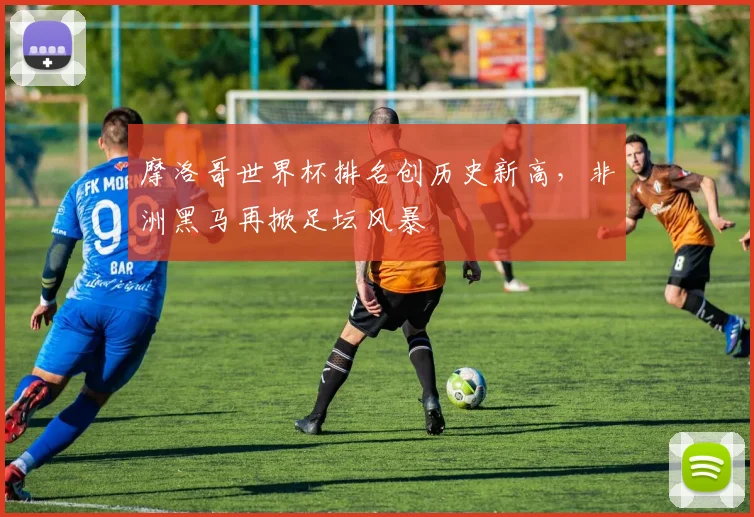 摩洛哥世界杯排名创历史新高，非洲黑马再掀足坛风暴