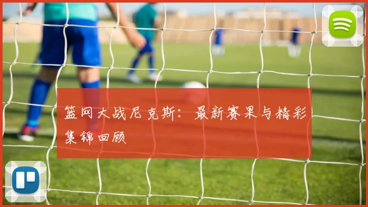 篮网大战尼克斯：最新赛果与精彩集锦回顾