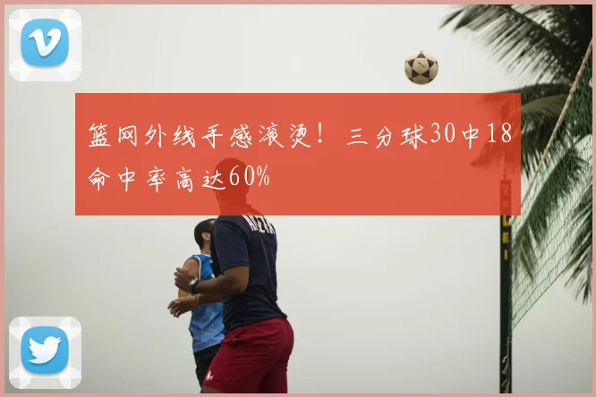 篮网外线手感滚烫！三分球30中18命中率高达60%