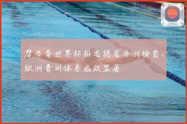 摩洛哥世界杯排名稳居非洲榜首，欧洲青训体系成效显著