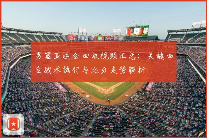 男篮亚运会回放视频汇总:关键回合战术执行与比分走势解析