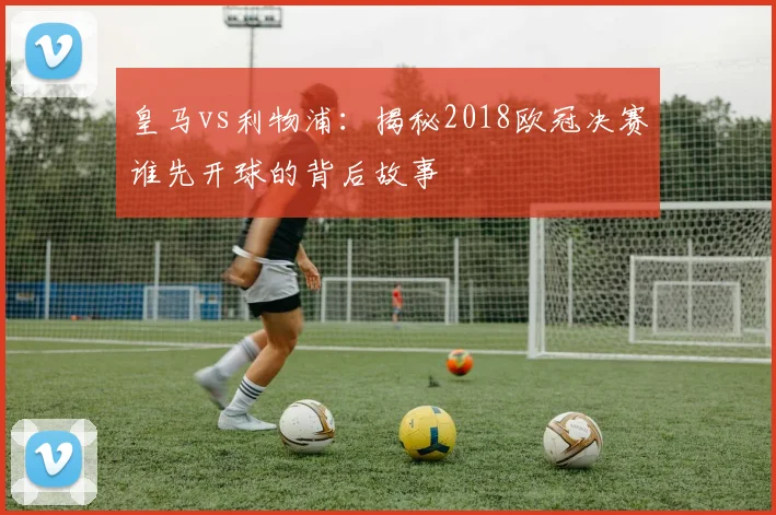 皇马vs利物浦：揭秘2018欧冠决赛谁先开球的背后故事