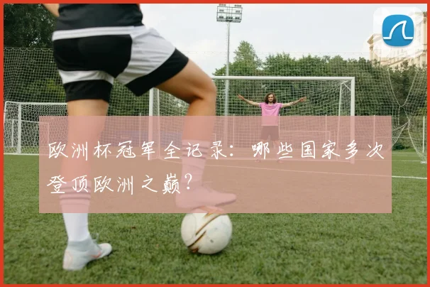 欧洲杯冠军全记录：哪些国家多次登顶欧洲之巅？